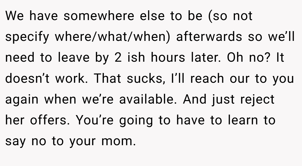 We have somewhere else to be (so not specify where/what/when) afterwards so we’ll need to leave by 2 ish hours later. Oh no? It doesn’t work. That sucks, I’ll reach our to you again when we’re available. And just reject her offers. You’re going to have to learn to say no to your mom.