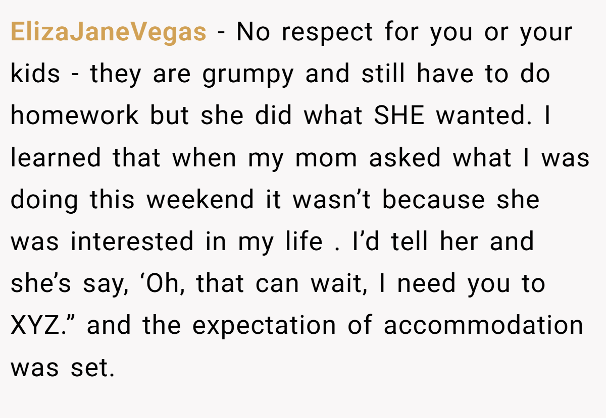 ElizaJaneVegas − No respect for you or your kids - they are grumpy and still have to do homework but she did what SHE wanted. I learned that when my mom asked what I was doing this weekend it wasn’t because she was interested in my life . I’d tell her and she’s say, ‘Oh, that can wait, I need you to XYZ.” and the expectation of accommodation was set.