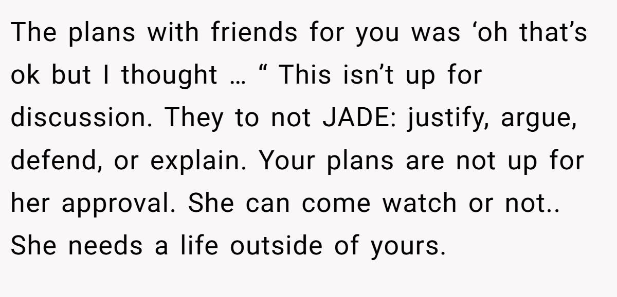 The plans with friends for you was ‘oh that’s ok but I thought … “ This isn’t up for discussion. They to not JADE: justify, argue, defend, or explain. Your plans are not up for her approval. She can come watch or not.. She needs a life outside of yours.
