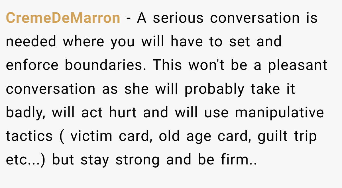 CremeDeMarron − A serious conversation is needed where you will have to set and enforce boundaries. This won't be a pleasant conversation as she will probably take it badly, will act hurt and will use manipulative tactics ( victim card, old age card, guilt trip etc...) but stay strong and be firm..