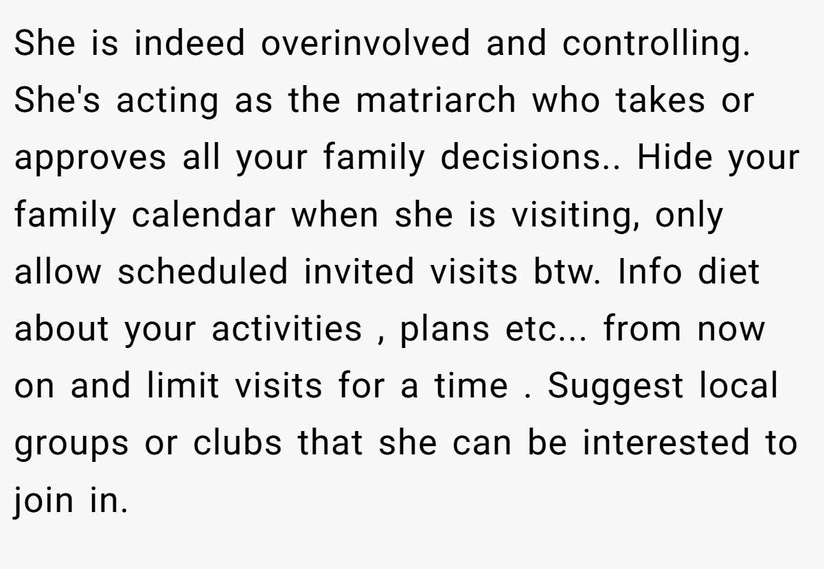 She is indeed overinvolved and controlling. She's acting as the matriarch who takes or approves all your family decisions.. Hide your family calendar when she is visiting, only allow scheduled invited visits btw. Info diet about your activities , plans etc... from now on and limit visits for a time . Suggest local groups or clubs that she can be interested to join in.