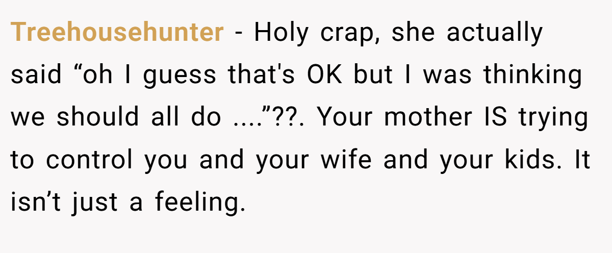 Treehousehunter − Holy crap, she actually said “oh I guess that's OK but I was thinking we should all do ....”??. Your mother IS trying to control you and your wife and your kids. It isn’t just a feeling.