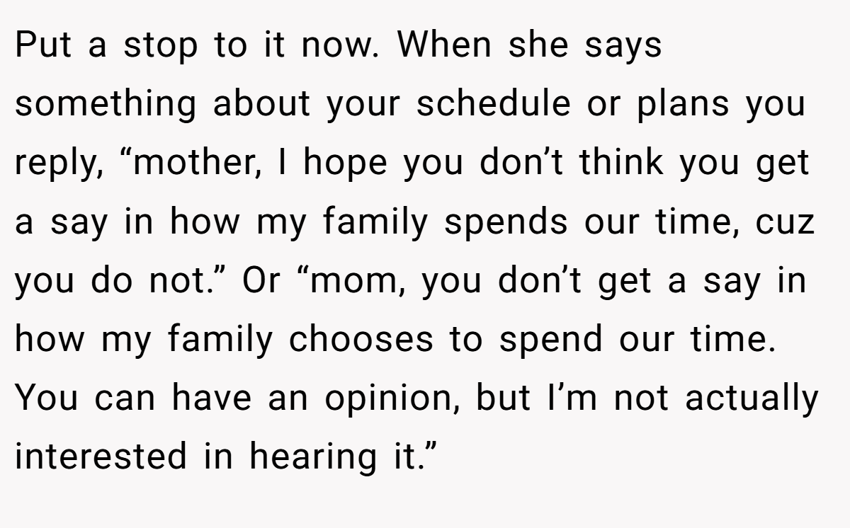 Put a stop to it now. When she says something about your schedule or plans you reply, “mother, I hope you don’t think you get a say in how my family spends our time, cuz you do not.” Or “mom, you don’t get a say in how my family chooses to spend our time. You can have an opinion, but I’m not actually interested in hearing it.”