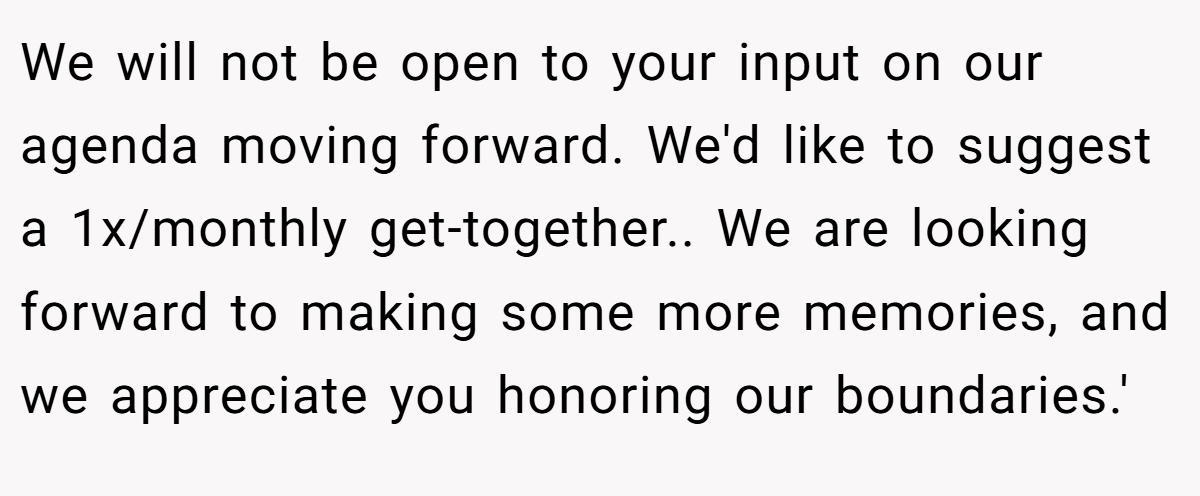 We will not be open to your input on our agenda moving forward. We'd like to suggest a 1x/monthly get-together.. We are looking forward to making some more memories, and we appreciate you honoring our boundaries.'