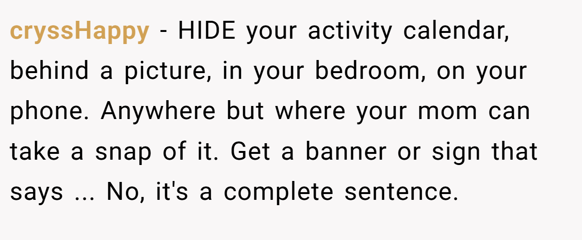 cryssHappy − HIDE your activity calendar, behind a picture, in your bedroom, on your phone. Anywhere but where your mom can take a snap of it. Get a banner or sign that says ... No, it's a complete sentence.