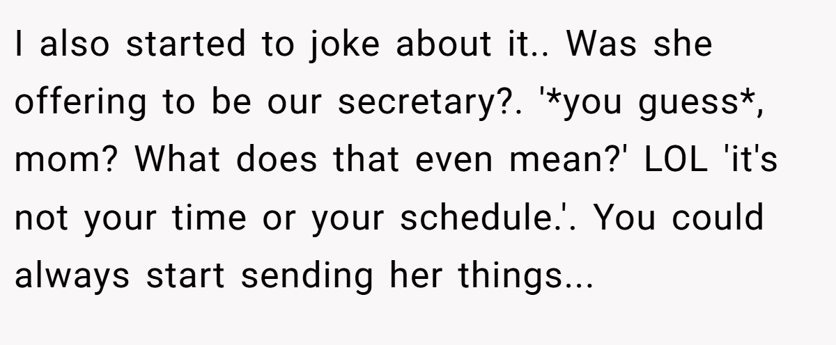 I also started to joke about it.. Was she offering to be our secretary?. '*you guess*, mom? What does that even mean?' LOL 'it's not your time or your schedule.'. You could always start sending her things...