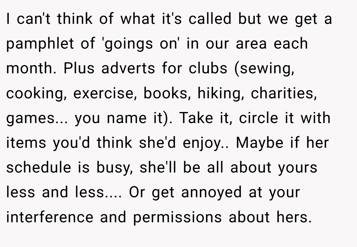I can't think of what it's called but we get a pamphlet of 'goings on' in our area each month. Plus adverts for clubs (sewing, cooking, exercise, books, hiking, charities, games... you name it). Take it, circle it with items you'd think she'd enjoy.. Maybe if her schedule is busy, she'll be all about yours less and less.... Or get annoyed at your interference and permissions about hers.