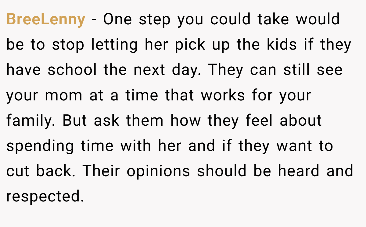 BreeLenny − One step you could take would be to stop letting her pick up the kids if they have school the next day. They can still see your mom at a time that works for your family. But ask them how they feel about spending time with her and if they want to cut back. Their opinions should be heard and respected.