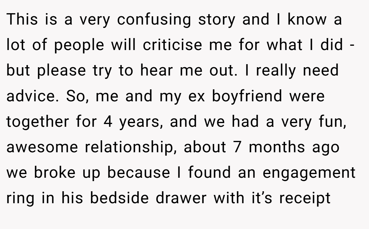 This is a very confusing story and I know a lot of people will criticise me for what I did - but please try to hear me out. I really need advice. So, me and my ex boyfriend were together for 4 years, and we had a very fun, awesome relationship, about 7 months ago we broke up because I found an engagement ring in his bedside drawer with it’s receipt