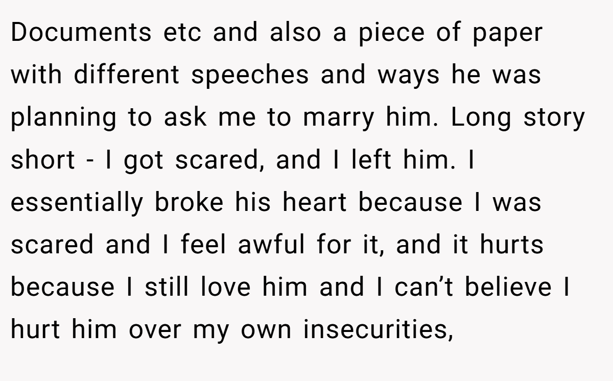 Documents etc and also a piece of paper with different speeches and ways he was planning to ask me to marry him. Long story short - I got scared, and I left him. I essentially broke his heart because I was scared and I feel awful for it, and it hurts because I still love him and I can’t believe I hurt him over my own insecurities,