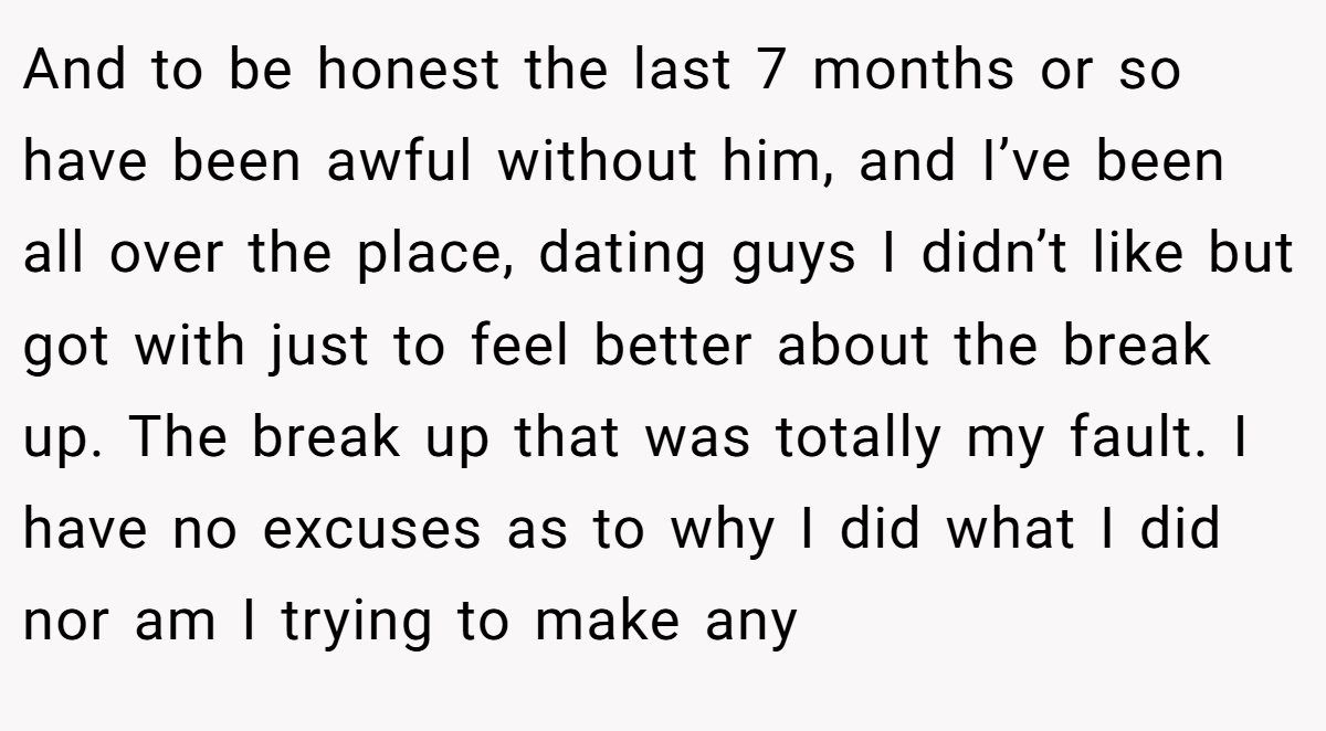 And to be honest the last 7 months or so have been awful without him, and I’ve been all over the place, dating guys I didn’t like but got with just to feel better about the break up. The break up that was totally my fault. I have no excuses as to why I did what I did nor am I trying to make any