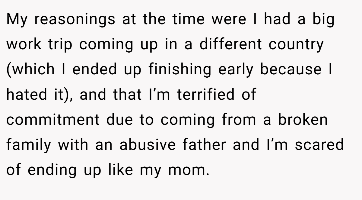 My reasonings at the time were I had a big work trip coming up in a different country (which I ended up finishing early because I hated it), and that I’m terrified of commitment due to coming from a broken family with an abusive father and I’m scared of ending up like my mom.