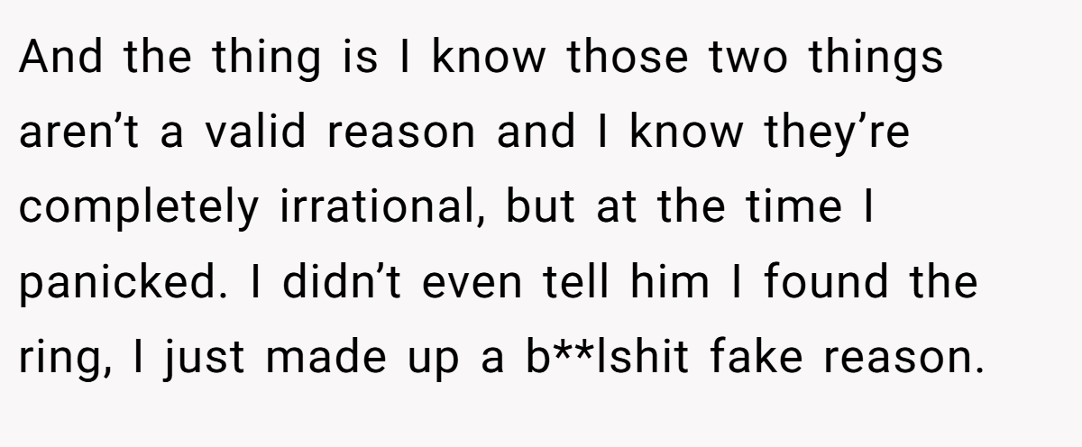 And the thing is I know those two things aren’t a valid reason and I know they’re completely irrational, but at the time I panicked. I didn’t even tell him I found the ring, I just made up a b**lshit fake reason.