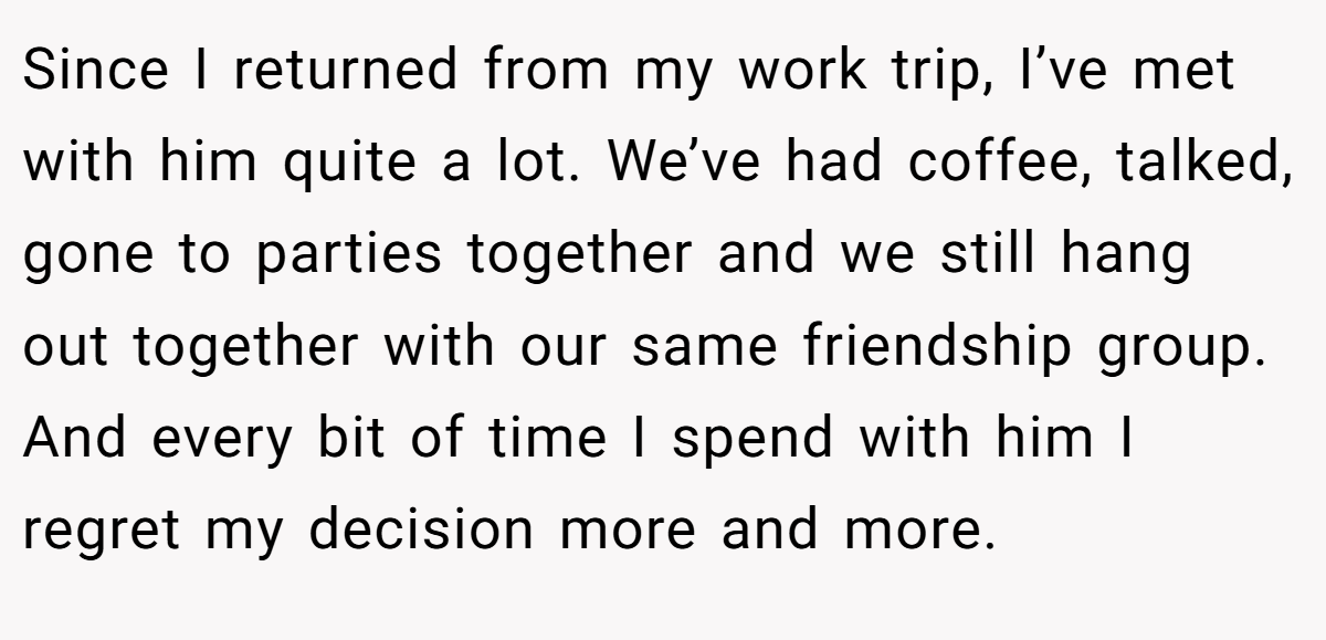 Since I returned from my work trip, I’ve met with him quite a lot. We’ve had coffee, talked, gone to parties together and we still hang out together with our same friendship group. And every bit of time I spend with him I regret my decision more and more.