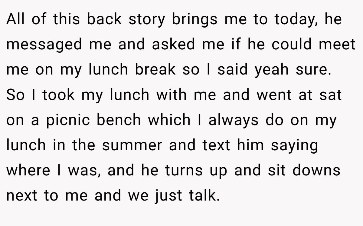 All of this back story brings me to today, he messaged me and asked me if he could meet me on my lunch break so I said yeah sure. So I took my lunch with me and went at sat on a picnic bench which I always do on my lunch in the summer and text him saying where I was, and he turns up and sit downs next to me and we just talk.