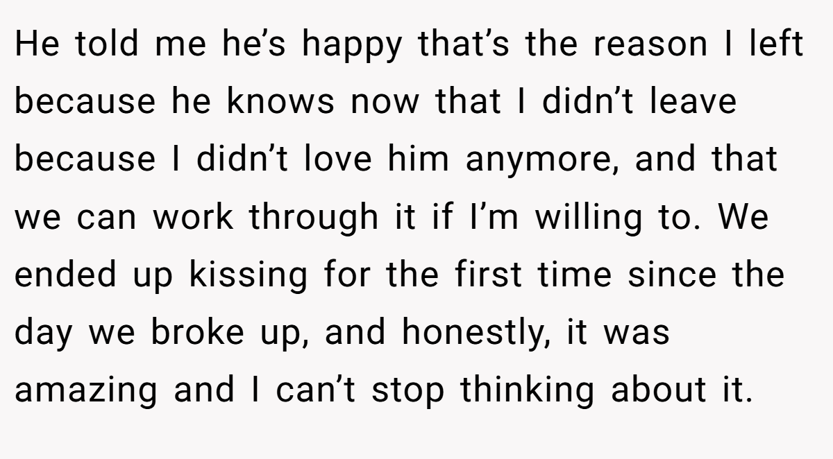 He told me he’s happy that’s the reason I left because he knows now that I didn’t leave because I didn’t love him anymore, and that we can work through it if I’m willing to. We ended up kissing for the first time since the day we broke up, and honestly, it was amazing and I can’t stop thinking about it.
