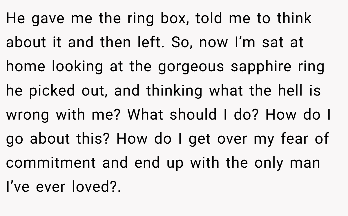 He gave me the ring box, told me to think about it and then left. So, now I’m sat at home looking at the gorgeous sapphire ring he picked out, and thinking what the hell is wrong with me? What should I do? How do I go about this? How do I get over my fear of commitment and end up with the only man I’ve ever loved?.