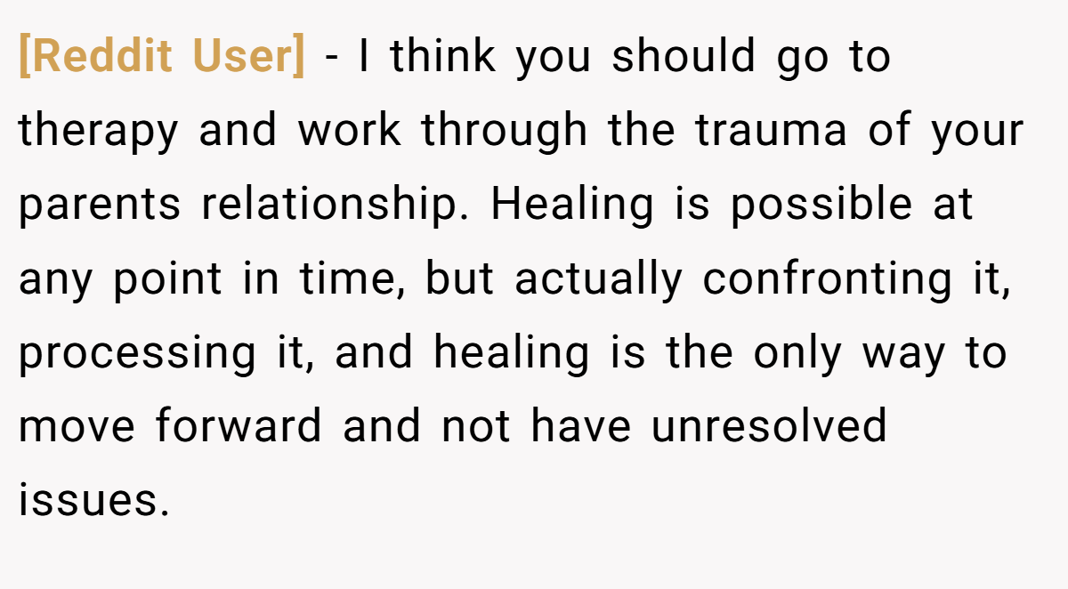 [Reddit User] − I think you should go to therapy and work through the trauma of your parents relationship. Healing is possible at any point in time, but actually confronting it, processing it, and healing is the only way to move forward and not have unresolved issues.
