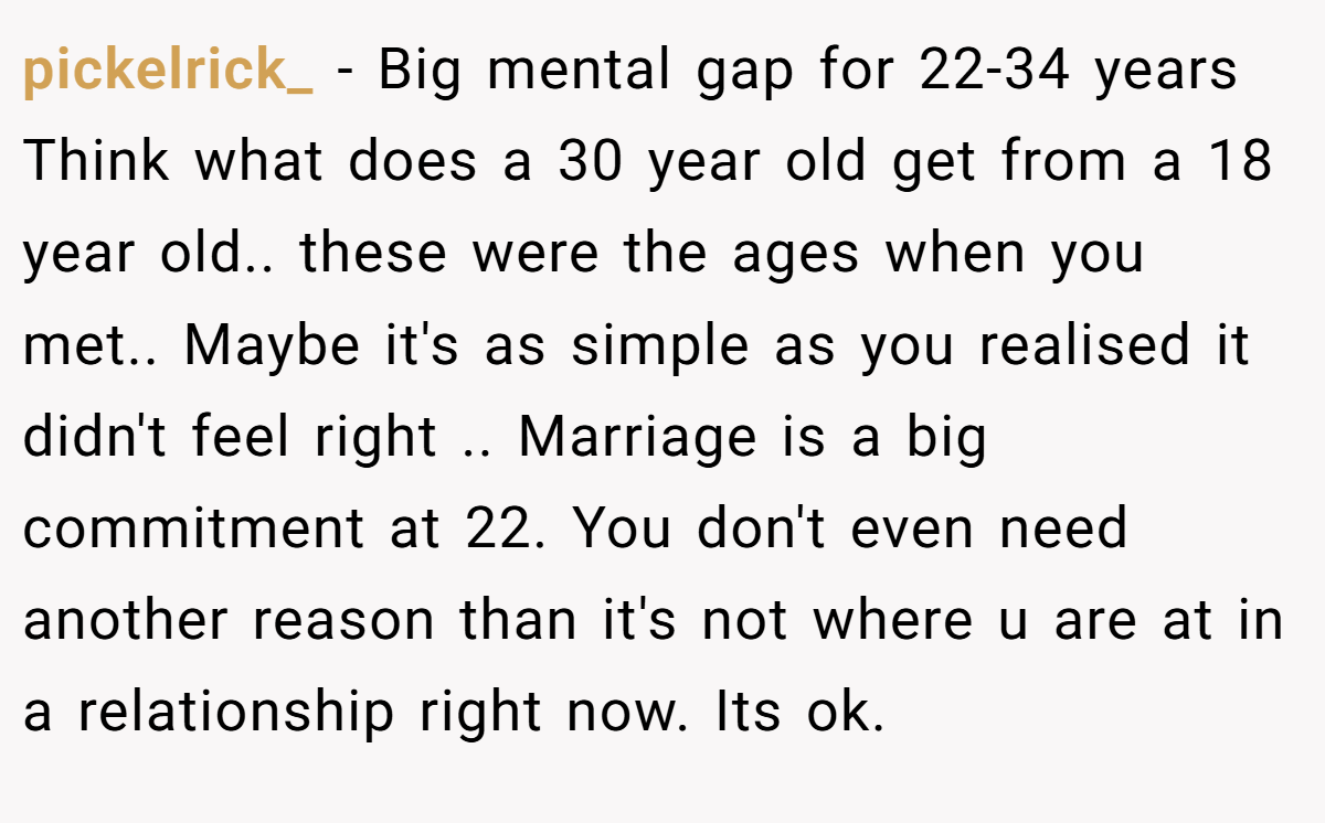 pickelrick_ − Big mental gap for 22-34 years Think what does a 30 year old get from a 18 year old.. these were the ages when you met.. Maybe it's as simple as you realised it didn't feel right .. Marriage is a big commitment at 22. You don't even need another reason than it's not where u are at in a relationship right now. Its ok.