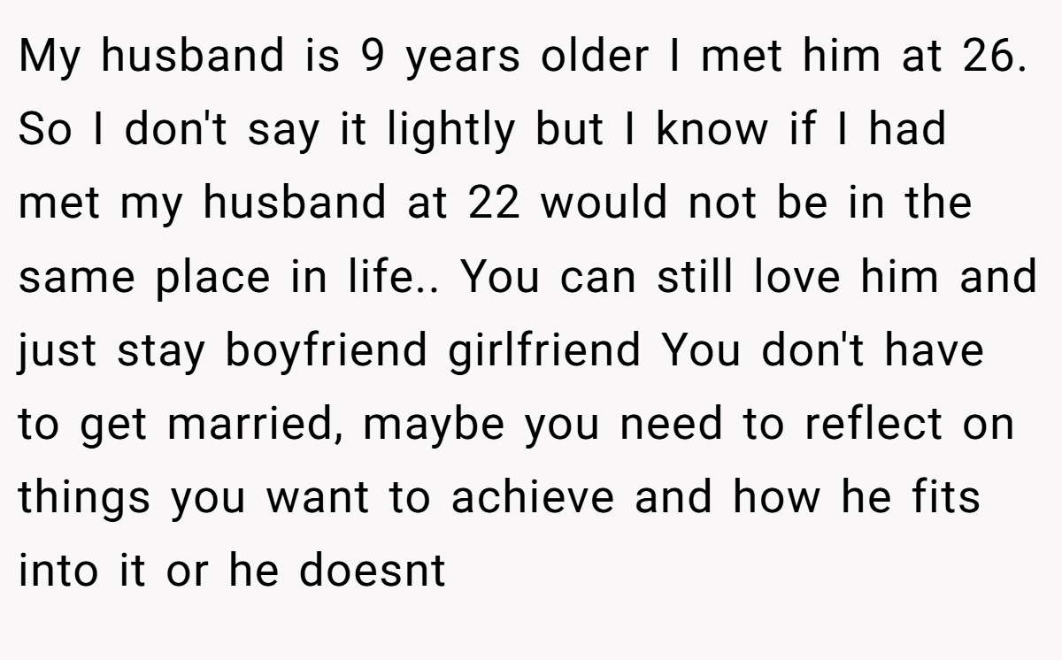 My husband is 9 years older I met him at 26. So I don't say it lightly but I know if I had met my husband at 22 would not be in the same place in life.. You can still love him and just stay boyfriend girlfriend You don't have to get married, maybe you need to reflect on things you want to achieve and how he fits into it or he doesnt