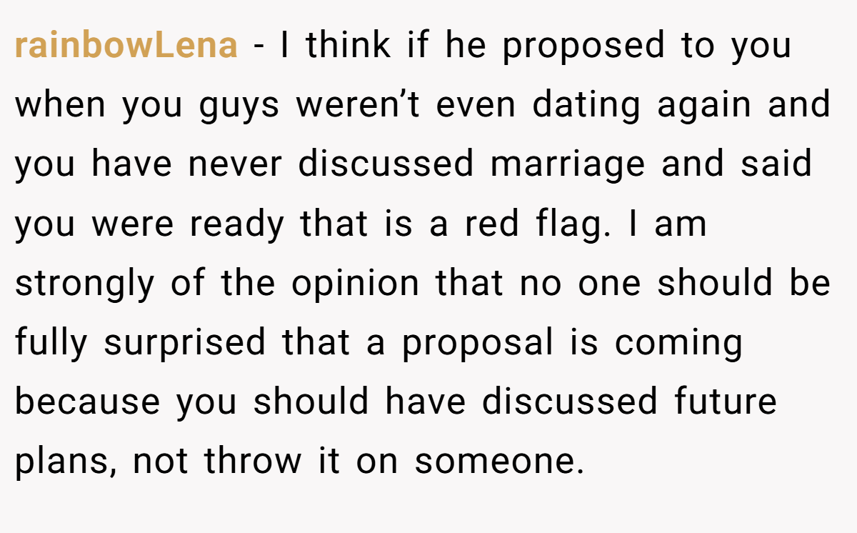 rainbowLena − I think if he proposed to you when you guys weren’t even dating again and you have never discussed marriage and said you were ready that is a red flag. I am strongly of the opinion that no one should be fully surprised that a proposal is coming because you should have discussed future plans, not throw it on someone.