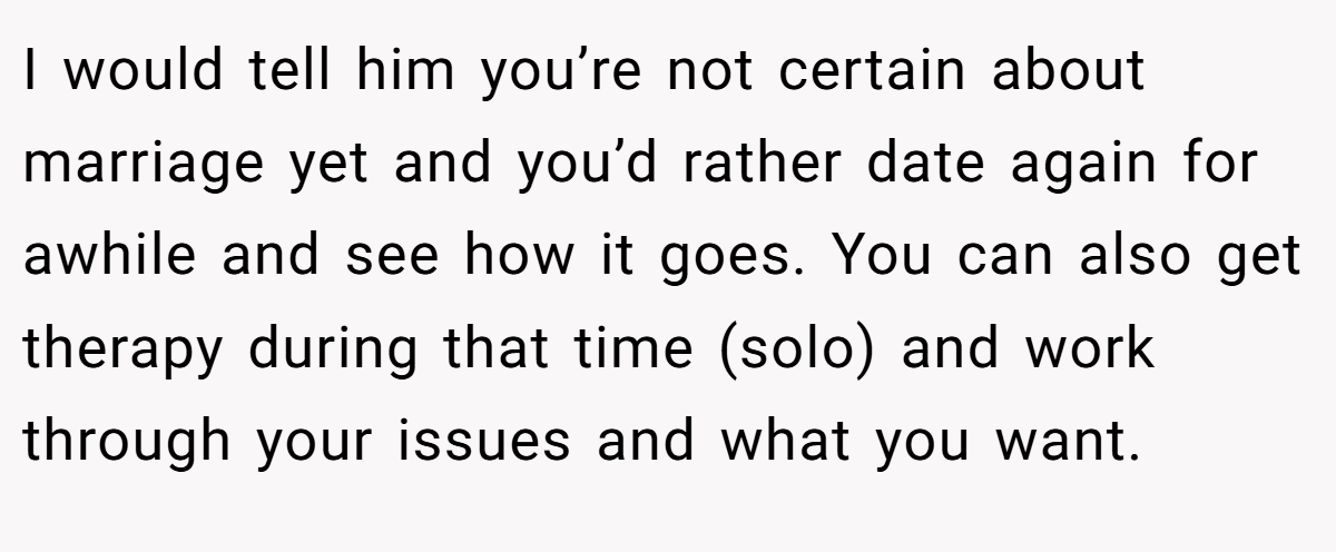 I would tell him you’re not certain about marriage yet and you’d rather date again for awhile and see how it goes. You can also get therapy during that time (solo) and work through your issues and what you want.