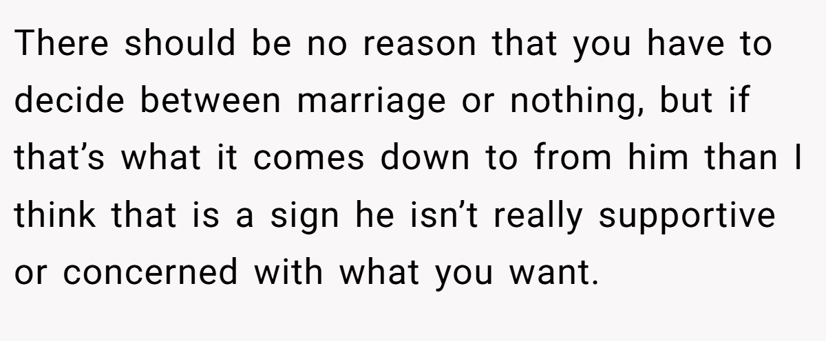 There should be no reason that you have to decide between marriage or nothing, but if that’s what it comes down to from him than I think that is a sign he isn’t really supportive or concerned with what you want.