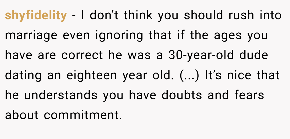 shyfidelity − I don’t think you should rush into marriage even ignoring that if the ages you have are correct he was a 30-year-old dude dating an eighteen year old. (...) It’s nice that he understands you have doubts and fears about commitment.
