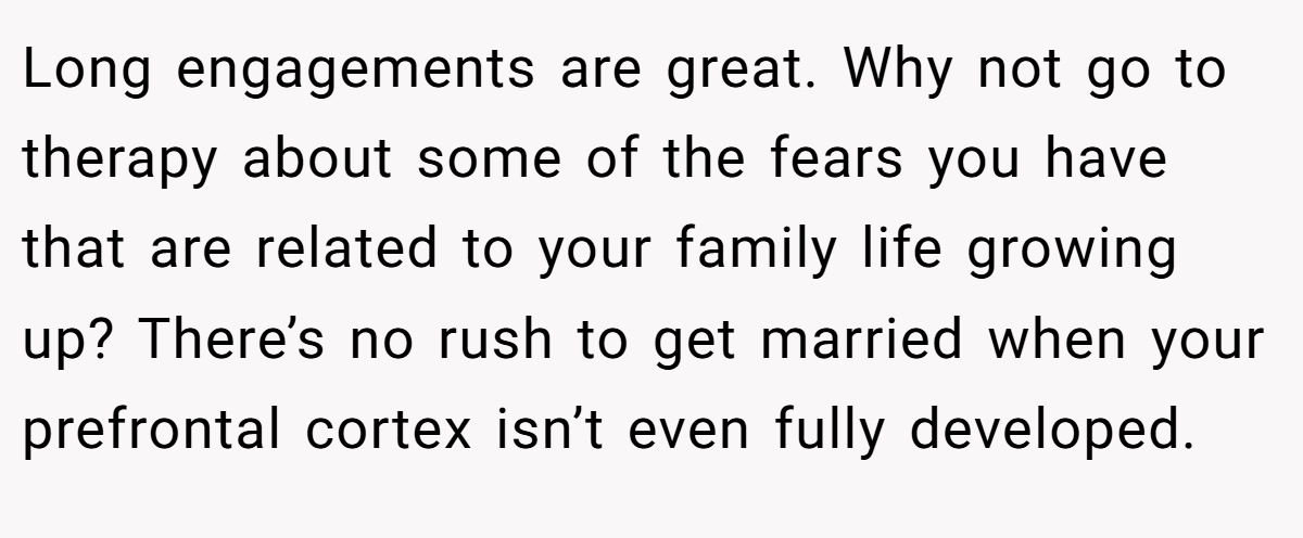 Long engagements are great. Why not go to therapy about some of the fears you have that are related to your family life growing up? There’s no rush to get married when your prefrontal cortex isn’t even fully developed.