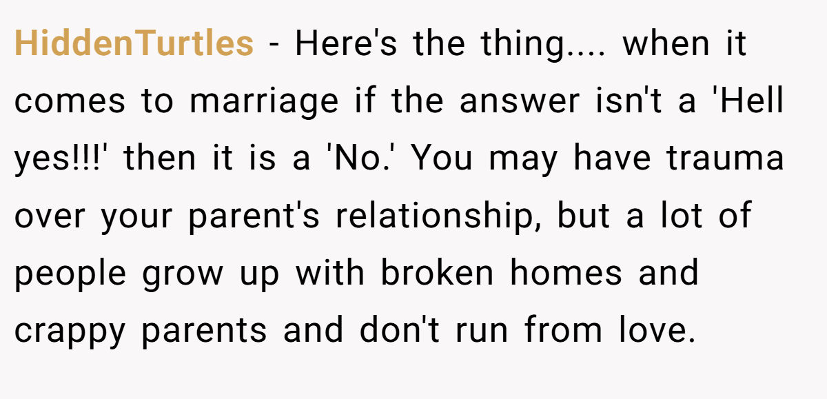 HiddenTurtles − Here's the thing.... when it comes to marriage if the answer isn't a 'Hell yes!!!' then it is a 'No.' You may have trauma over your parent's relationship, but a lot of people grow up with broken homes and crappy parents and don't run from love.