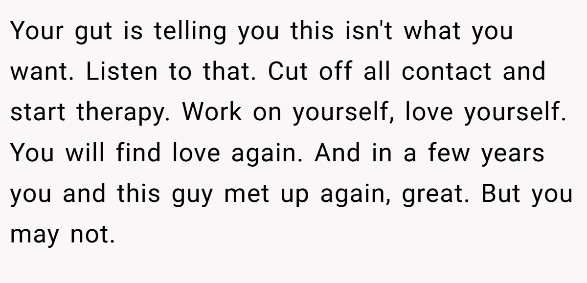 Your gut is telling you this isn't what you want. Listen to that. Cut off all contact and start therapy. Work on yourself, love yourself. You will find love again. And in a few years you and this guy met up again, great. But you may not.