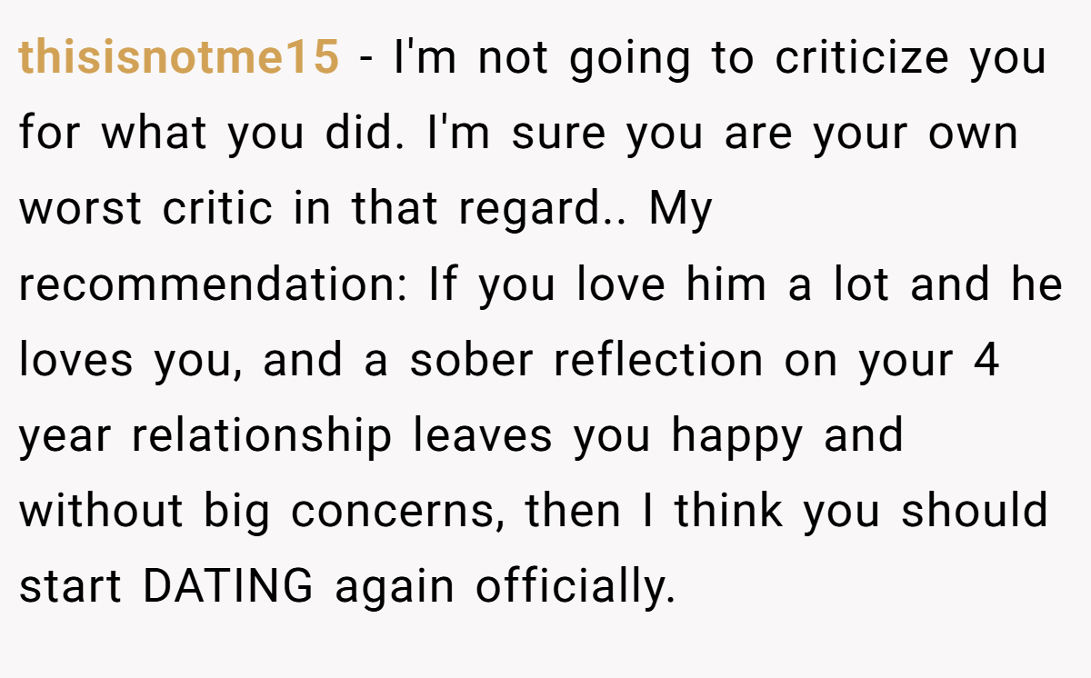 thisisnotme15 − I'm not going to criticize you for what you did. I'm sure you are your own worst critic in that regard.. My recommendation: If you love him a lot and he loves you, and a sober reflection on your 4 year relationship leaves you happy and without big concerns, then I think you should start DATING again officially.