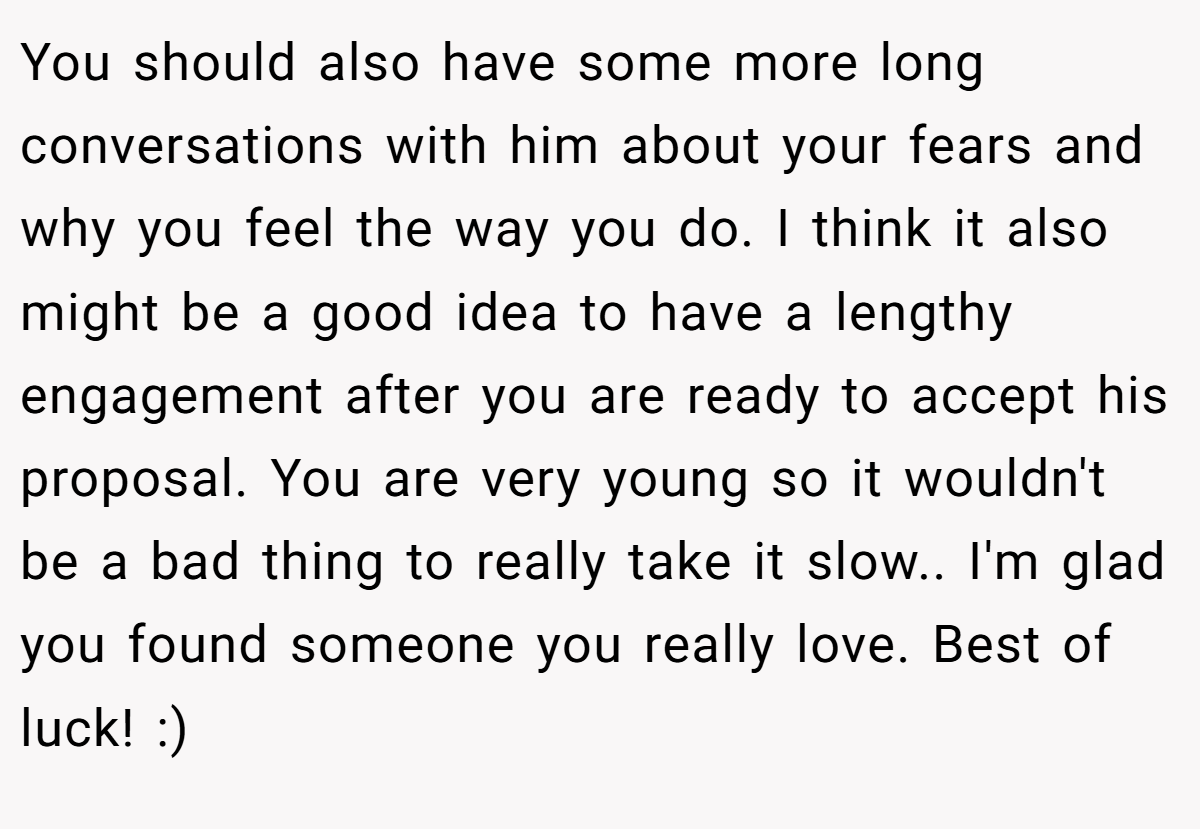You should also have some more long conversations with him about your fears and why you feel the way you do. I think it also might be a good idea to have a lengthy engagement after you are ready to accept his proposal. You are very young so it wouldn't be a bad thing to really take it slow.. I'm glad you found someone you really love. Best of luck! :)