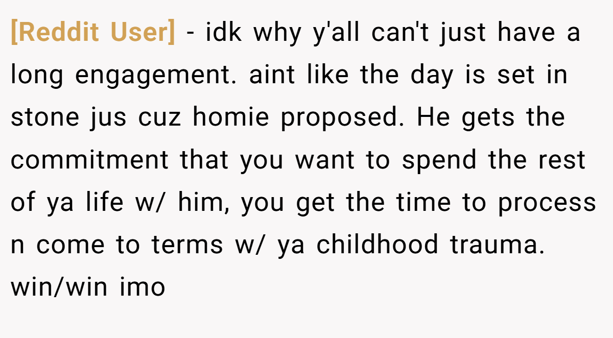 [Reddit User] − idk why y'all can't just have a long engagement. aint like the day is set in stone jus cuz homie proposed. He gets the commitment that you want to spend the rest of ya life w/ him, you get the time to process n come to terms w/ ya childhood trauma. win/win imo