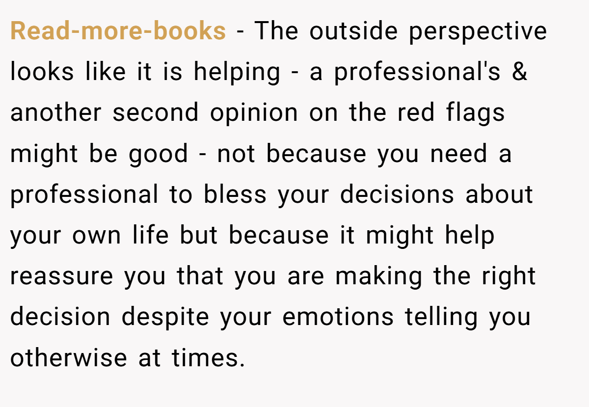 Read-more-books − The outside perspective looks like it is helping - a professional's & another second opinion on the red flags might be good - not because you need a professional to bless your decisions about your own life but because it might help reassure you that you are making the right decision despite your emotions telling you otherwise at times.