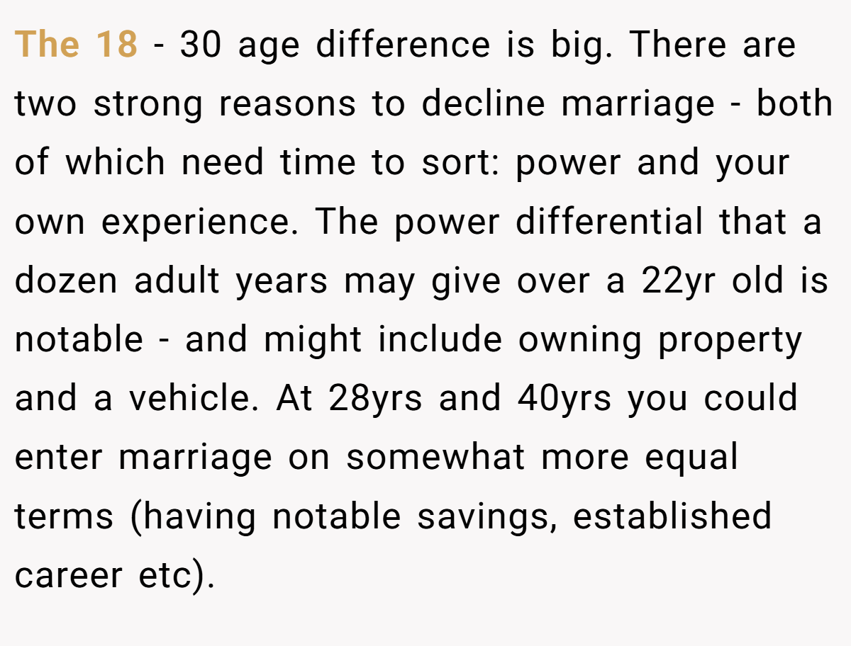 The 18 - 30 age difference is big. There are two strong reasons to decline marriage - both of which need time to sort: power and your own experience. The power differential that a dozen adult years may give over a 22yr old is notable - and might include owning property and a vehicle. At 28yrs and 40yrs you could enter marriage on somewhat more equal terms (having notable savings, established career etc).