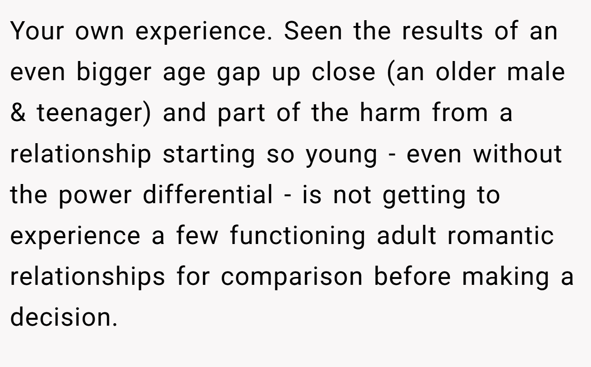 Your own experience. Seen the results of an even bigger age gap up close (an older male & teenager) and part of the harm from a relationship starting so young - even without the power differential - is not getting to experience a few functioning adult romantic relationships for comparison before making a decision.