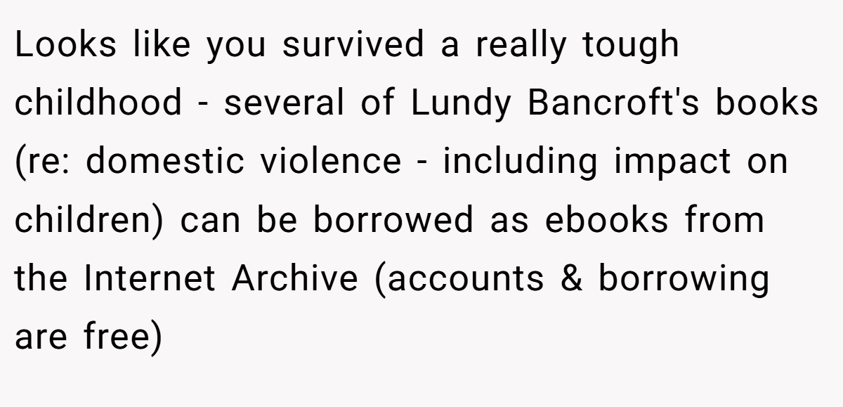 Looks like you survived a really tough childhood - several of Lundy Bancroft's books (re: domestic violence - including impact on children) can be borrowed as ebooks from the Internet Archive (accounts & borrowing are free) 