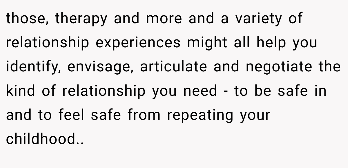 those, therapy and more and a variety of relationship experiences might all help you identify, envisage, articulate and negotiate the kind of relationship you need - to be safe in and to feel safe from repeating your childhood.. ​