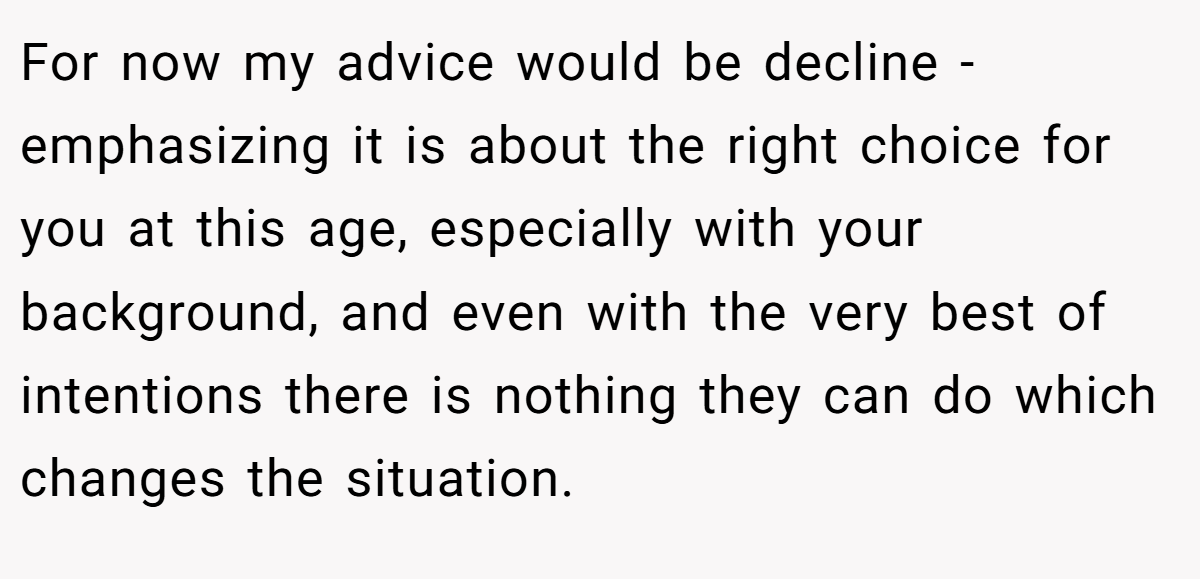 For now my advice would be decline - emphasizing it is about the right choice for you at this age, especially with your background, and even with the very best of intentions there is nothing they can do which changes the situation.