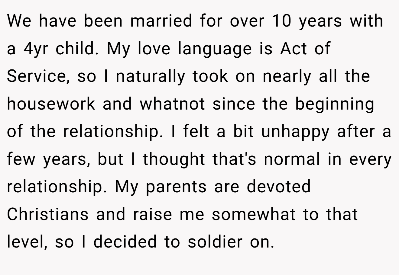 We have been married for over 10 years with a 4yr child. My love language is Act of Service, so I naturally took on nearly all the housework and whatnot since the beginning of the relationship. I felt a bit unhappy after a few years, but I thought that's normal in every relationship. My parents are devoted Christians and raise me somewhat to that level, so I decided to soldier on.