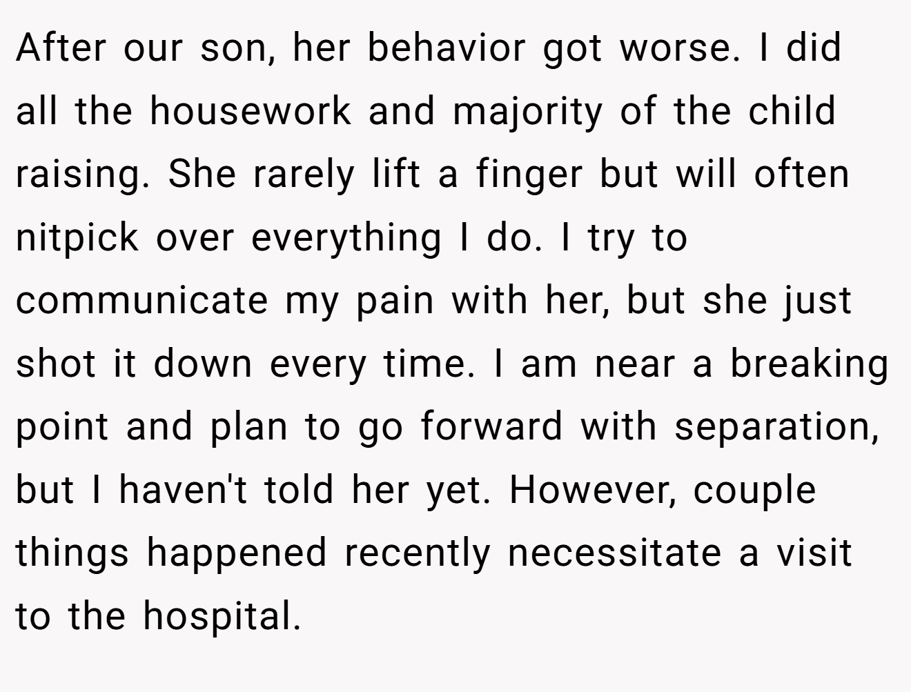 After our son, her behavior got worse. I did all the housework and majority of the child raising. She rarely lift a finger but will often nitpick over everything I do. I try to communicate my pain with her, but she just shot it down every time. I am near a breaking point and plan to go forward with separation, but I haven't told her yet. However, couple things happened recently necessitate a visit to the hospital.