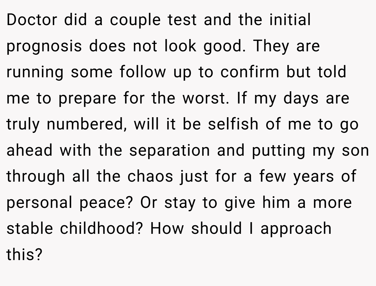 Doctor did a couple test and the initial prognosis does not look good. They are running some follow up to confirm but told me to prepare for the worst. If my days are truly numbered, will it be selfish of me to go ahead with the separation and putting my son through all the chaos just for a few years of personal peace? Or stay to give him a more stable childhood? How should I approach this?