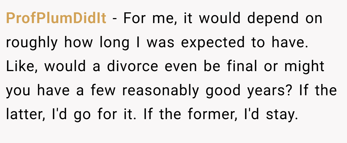 ProfPlumDidIt − For me, it would depend on roughly how long I was expected to have.  Like, would a divorce even be final or might you have a few reasonably good years? If the latter, I'd go for it. If the former, I'd stay.