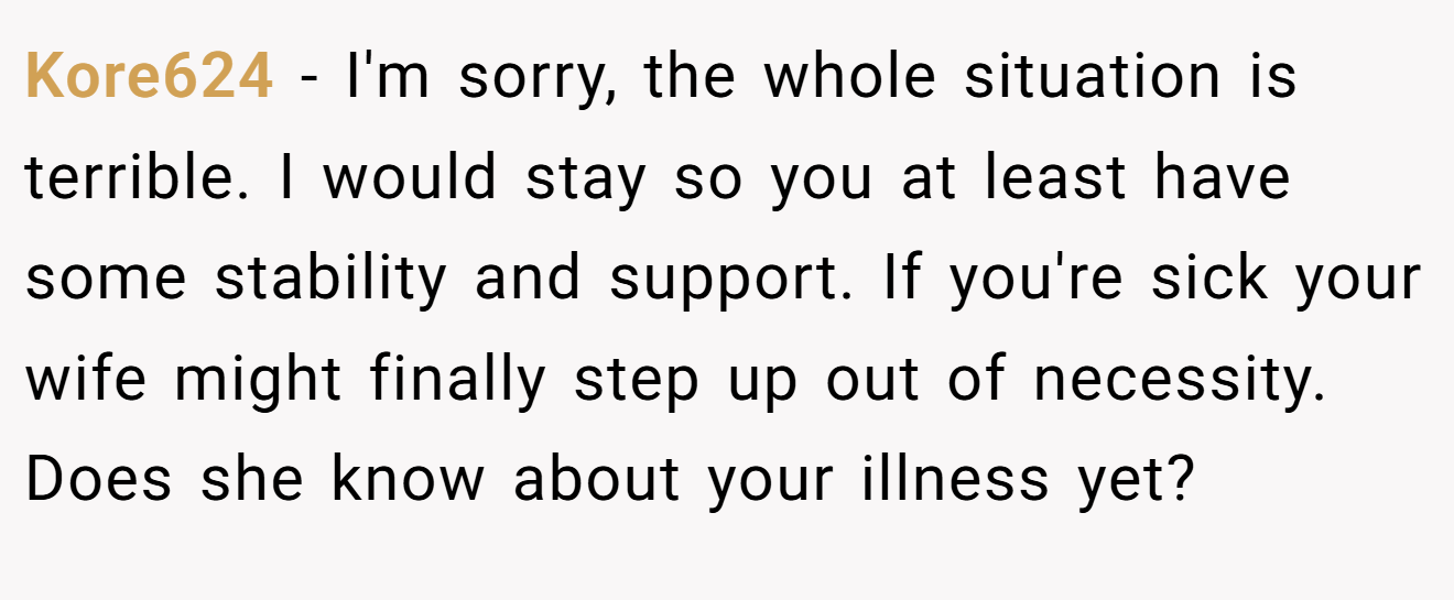 Kore624 − I'm sorry, the whole situation is terrible. I would stay so you at least have some stability and support. If you're sick your wife might finally step up out of necessity. Does she know about your illness yet?