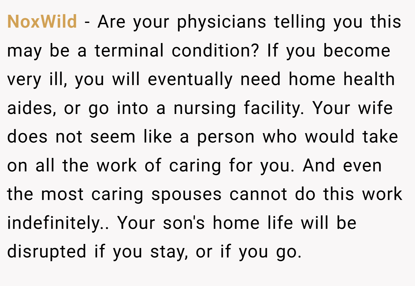 NoxWild − Are your physicians telling you this may be a terminal condition? If you become very ill, you will eventually need home health aides, or go into a nursing facility. Your wife does not seem like a person who would take on all the work of caring for you. And even the most caring spouses cannot do this work indefinitely.. Your son's home life will be disrupted if you stay, or if you go.