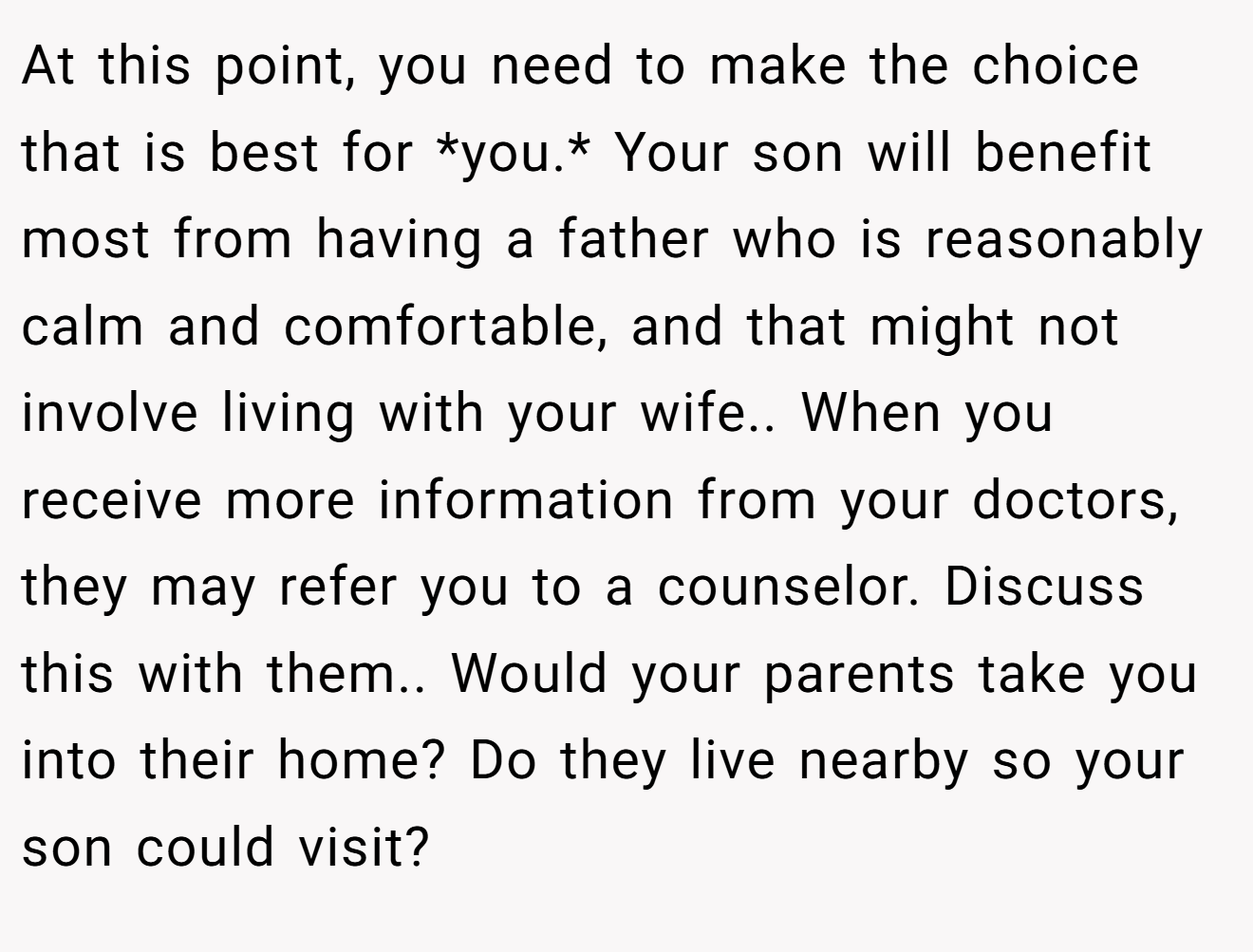 At this point, you need to make the choice that is best for *you.* Your son will benefit most from having a father who is reasonably calm and comfortable, and that might not involve living with your wife.. When you receive more information from your doctors, they may refer you to a counselor. Discuss this with them.. Would your parents take you into their home? Do they live nearby so your son could visit?