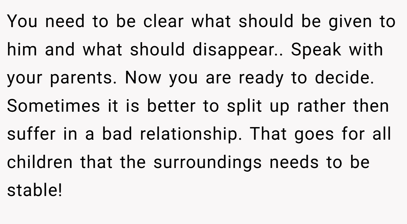 You need to be clear what should be given to him and what should disappear.. Speak with your parents. Now you are ready to decide. Sometimes it is better to split up rather then suffer in a bad relationship. That goes for all children that the surroundings needs to be stable!