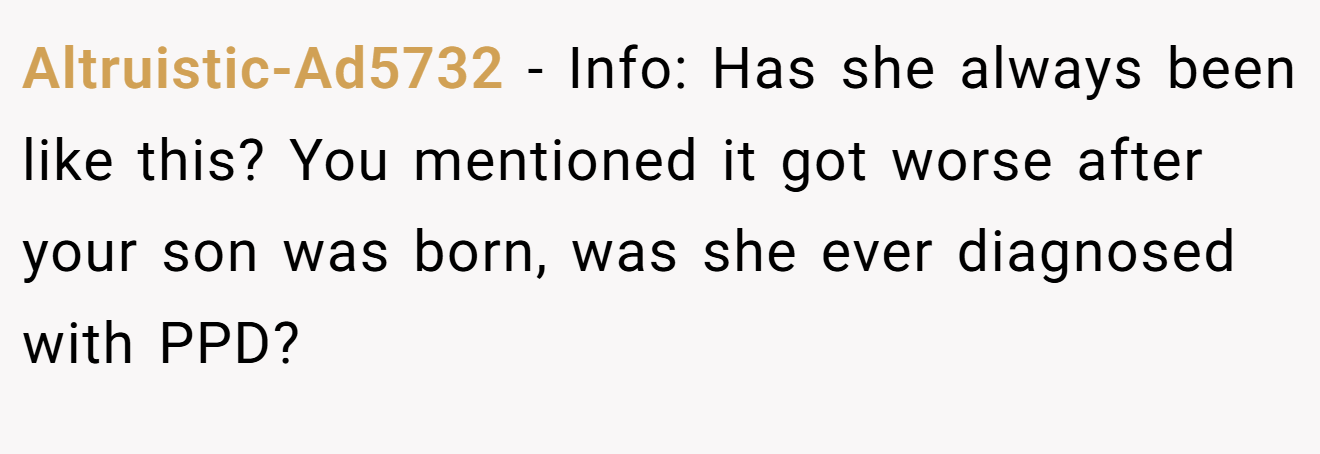 Altruistic-Ad5732 − Info: Has she always been like this? You mentioned it got worse after your son was born, was she ever diagnosed with PPD?
