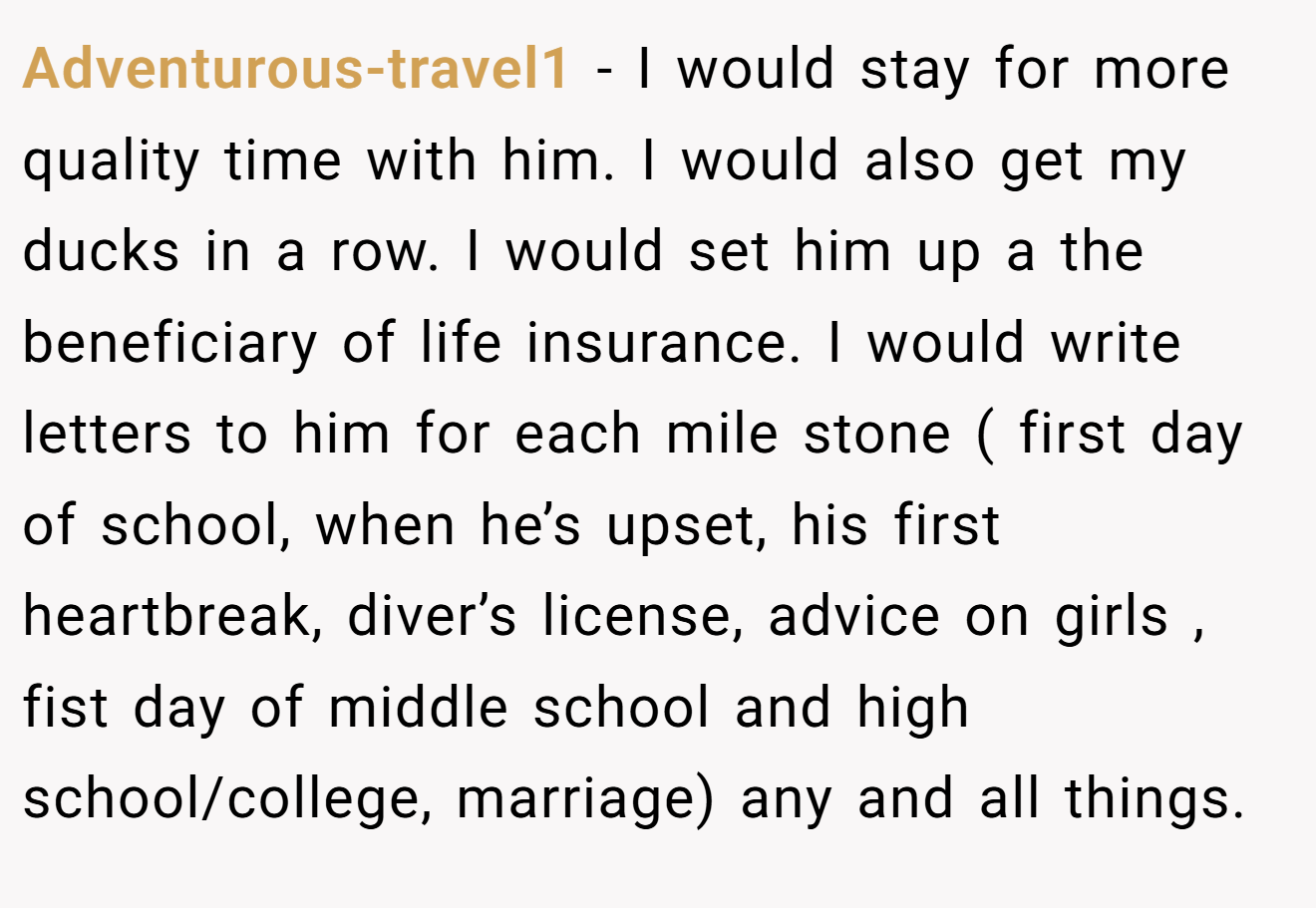 Adventurous-travel1 − I would stay for more quality time with him. I would also get my ducks in a row. I would set him up a the beneficiary of life insurance. I would write letters to him for each mile stone ( first day of school, when he’s upset, his first heartbreak, diver’s license, advice on girls , fist day of middle school and high school/college, marriage) any and all things.
